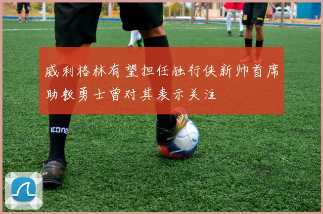 威利格林有望担任独行侠新帅首席助教勇士曾对其表示关注