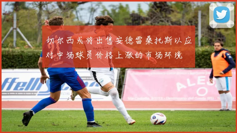 切尔西或将出售安德雷桑托斯以应对中场球员价格上涨的市场环境