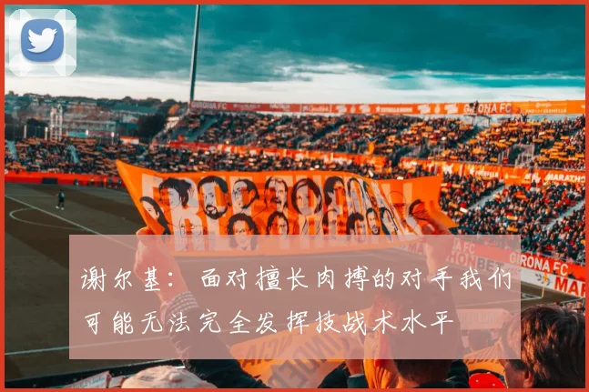 谢尔基：面对擅长肉搏的对手我们可能无法完全发挥技战术水平
