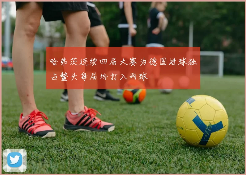 哈弗茨连续四届大赛为德国进球独占鳌头每届均打入两球