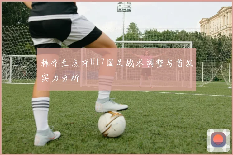 韩乔生点评U17国足战术调整与首发实力分析