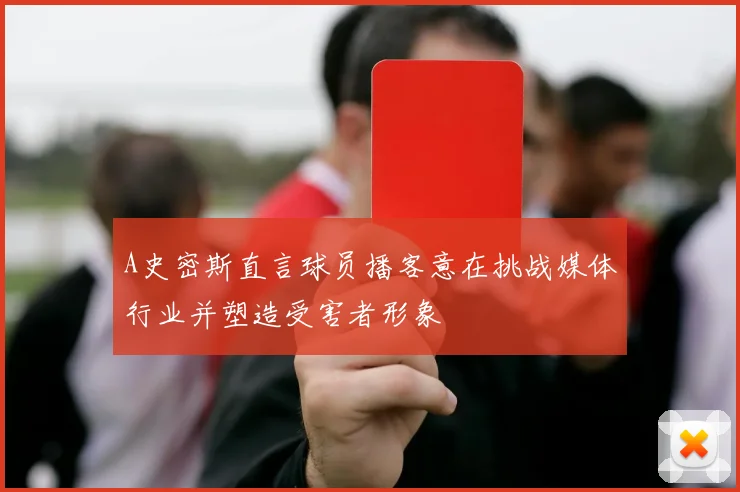 A史密斯直言球员播客意在挑战媒体行业并塑造受害者形象