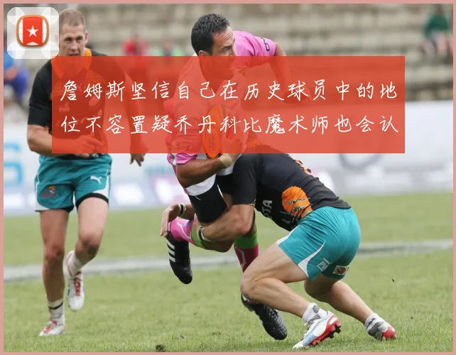 詹姆斯坚信自己在历史球员中的地位不容置疑乔丹科比魔术师也会认同