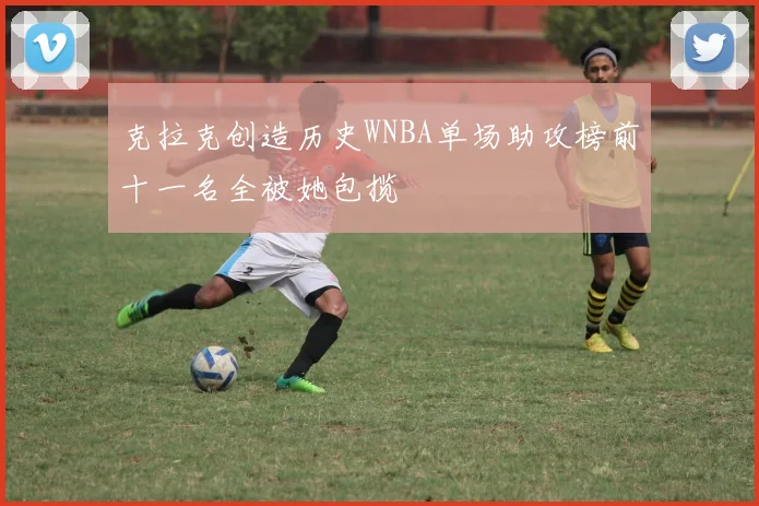 克拉克创造历史WNBA单场助攻榜前十一名全被她包揽