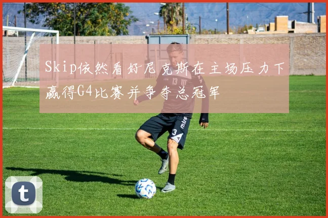 Skip依然看好尼克斯在主场压力下赢得G4比赛并争夺总冠军