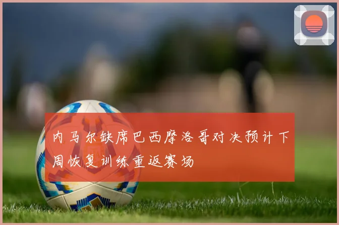 内马尔缺席巴西摩洛哥对决预计下周恢复训练重返赛场