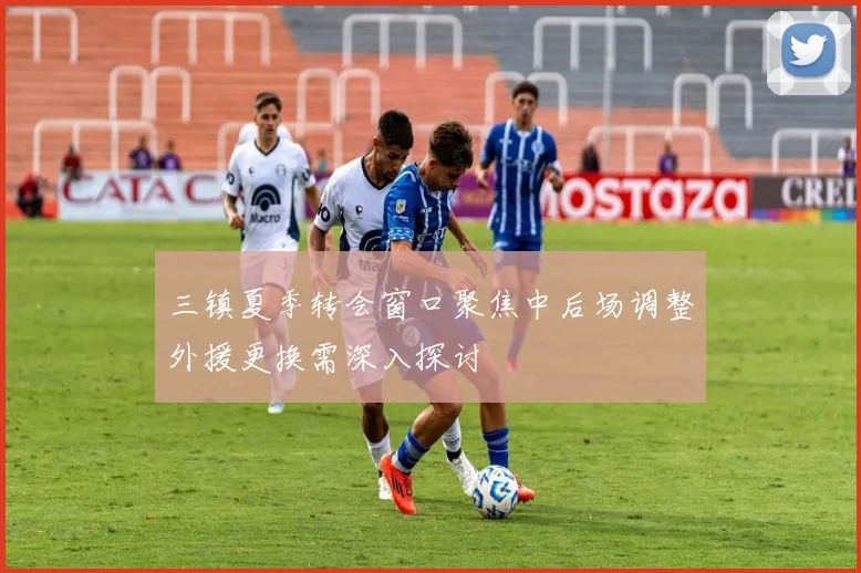三镇夏季转会窗口聚焦中后场调整外援更换需深入探讨