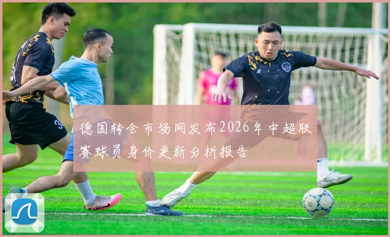 德国转会市场网发布2026年中超联赛球员身价更新分析报告